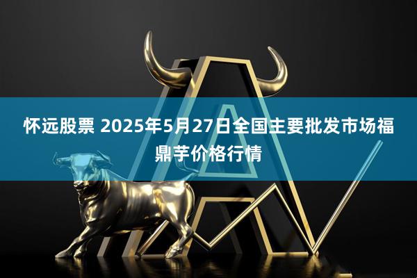 怀远股票 2025年5月27日全国主要批发市场福鼎芋价格行情