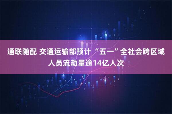 通联随配 交通运输部预计 “五一”全社会跨区域人员流动量逾14亿人次