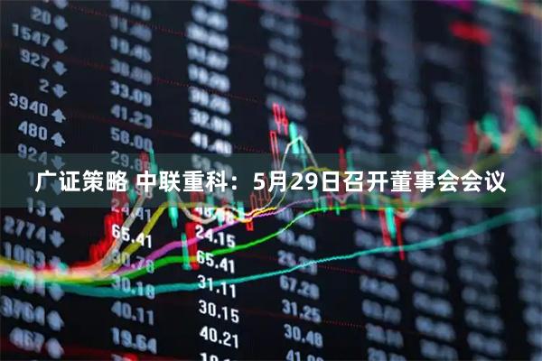 广证策略 中联重科：5月29日召开董事会会议