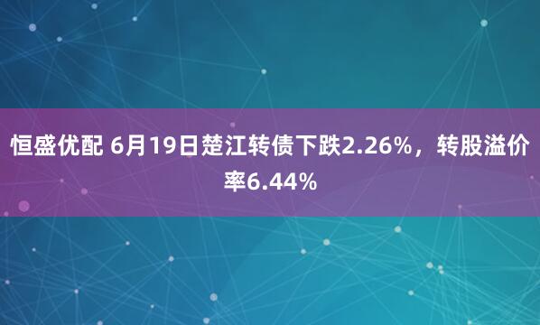 恒盛优配 6月19日楚江转债下跌2.26%，转股溢价率6.44%