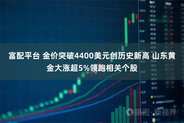 富配平台 金价突破4400美元创历史新高 山东黄金大涨超5%领跑相关个股
