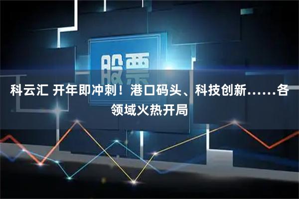 科云汇 开年即冲刺！港口码头、科技创新……各领域火热开局