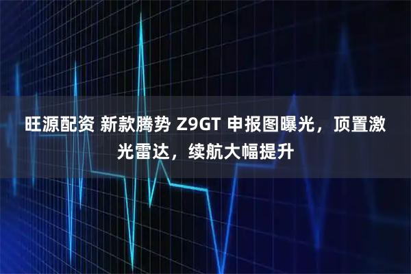 旺源配资 新款腾势 Z9GT 申报图曝光，顶置激光雷达，续航大幅提升