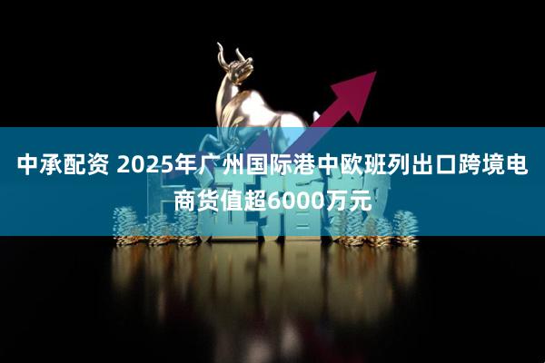 中承配资 2025年广州国际港中欧班列出口跨境电商货值超6000万元