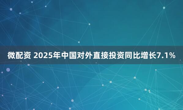 微配资 2025年中国对外直接投资同比增长7.1%