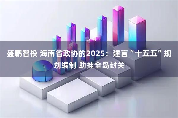 盛鹏智投 海南省政协的2025：建言“十五五”规划编制 助推全岛封关