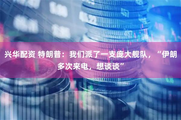 兴华配资 特朗普：我们派了一支庞大舰队，“伊朗多次来电，想谈谈”