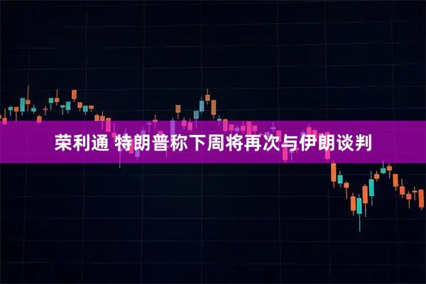 荣利通 特朗普称下周将再次与伊朗谈判