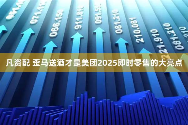 凡资配 歪马送酒才是美团2025即时零售的大亮点