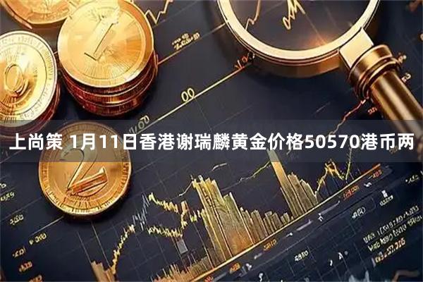 上尚策 1月11日香港谢瑞麟黄金价格50570港币两