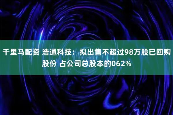 千里马配资 浩通科技：拟出售不超过98万股已回购股份 占公司总股本的062%