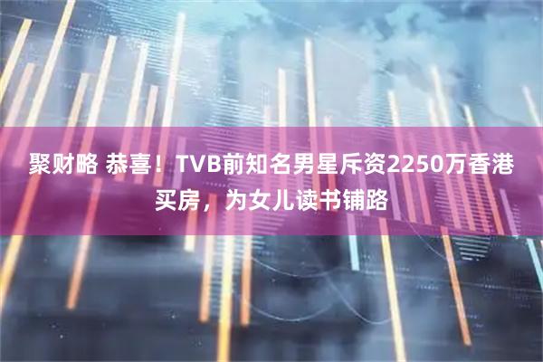 聚财略 恭喜！TVB前知名男星斥资2250万香港买房，为女儿读书铺路