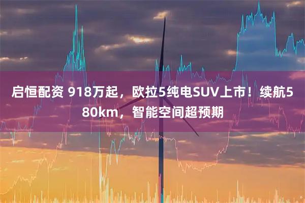 启恒配资 918万起，欧拉5纯电SUV上市！续航580km，智能空间超预期