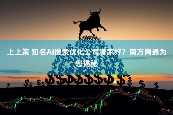 上上策 知名AI搜索优化公司哪家好？南方网通为您揭秘