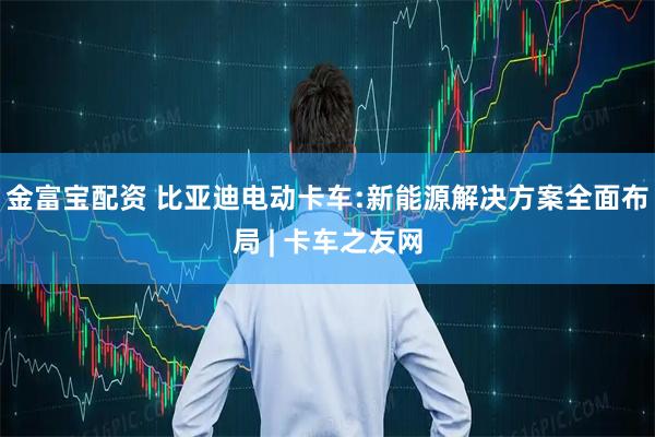 金富宝配资 比亚迪电动卡车:新能源解决方案全面布局 | 卡车之友网