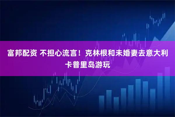 富邦配资 不担心流言！克林根和未婚妻去意大利卡普里岛游玩