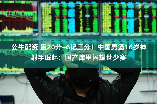 公牛配资 轰20分+6记三分！中国男篮16岁神射手崛起：国产库里闪耀世少赛