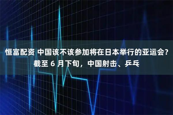 恒富配资 中国该不该参加将在日本举行的亚运会？截至 6 月下旬，中国射击、乒乓